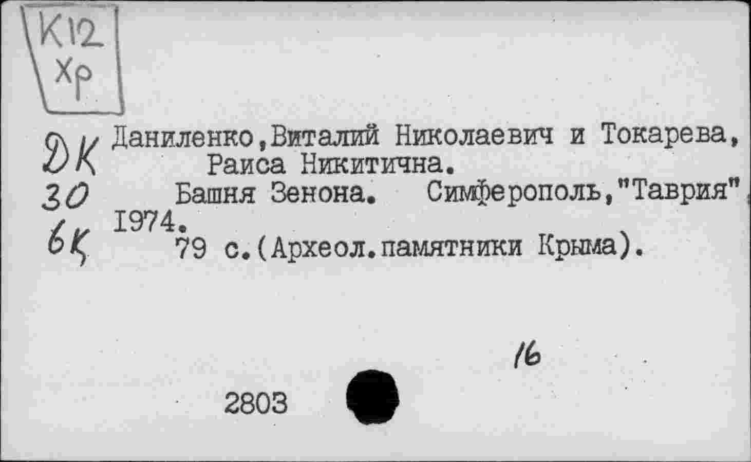 ﻿K VL
ък го
Даниленко,Виталий Николаевич и Токарева, Раиса Никитична.
Башня Зенона.	Симферополь,"Таврия"
1974.
79 с.(Археол.памятники Крыма).
/6
2803